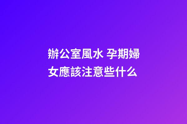 辦公室風水 孕期婦女應該注意些什么
